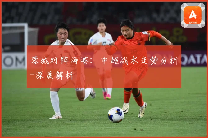 蓉城对阵海港：中超战术走势分析-深度解析