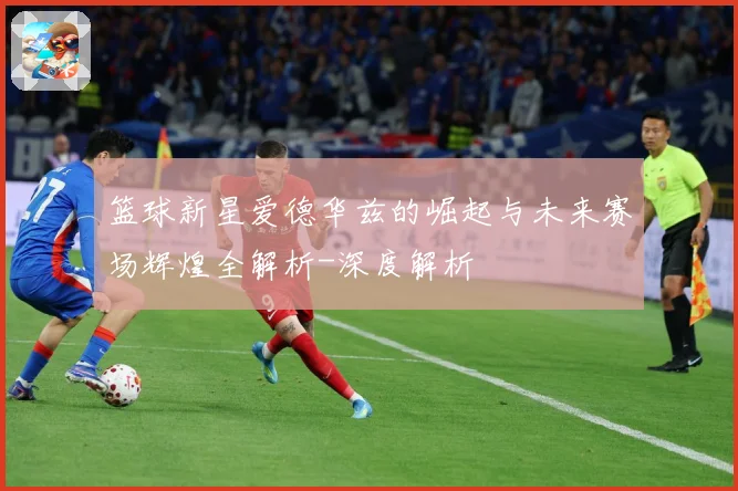 篮球新星爱德华兹的崛起与未来赛场辉煌全解析-深度解析