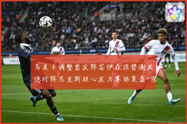 乌度卡调整首发阵容伊森顶替谢泼德对阵尼克斯核心发力赛场复盘-深度解析