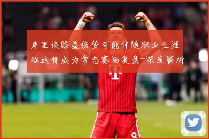 库里谈膝盖伤势可能伴随职业生涯称这将成为常态赛场复盘-深度解析