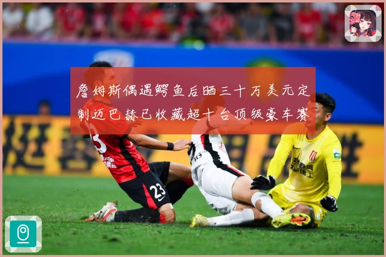 詹姆斯偶遇鳄鱼后晒三十万美元定制迈巴赫已收藏超十台顶级豪车赛场复盘-深度解析