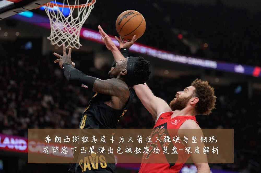 弗朗西斯称乌度卡为火箭注入强硬与坚韧现有阵容下已展现出色执教赛场复盘-深度解析